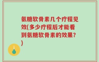 氨糖软骨素几个疗程见效(多少疗程后才能看到氨糖软骨素的效果？)