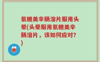 氨糖美辛肠溶片服用头晕(头晕服用氨糖美辛肠溶片，该如何应对？)