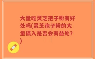 大量吃灵芝孢子粉有好处吗(灵芝孢子粉的大量摄入是否会有益处？)