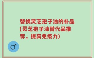 替换灵芝孢子油的补品(灵芝孢子油替代品推荐，提高免疫力)