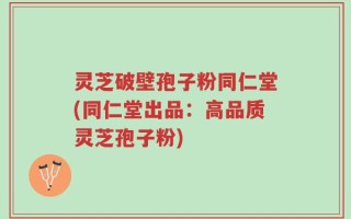 灵芝破壁孢子粉同仁堂(同仁堂出品：高品质灵芝孢子粉)