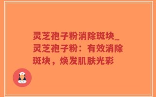 灵芝孢子粉消除斑块_灵芝孢子粉：有效消除斑块，焕发肌肤光彩