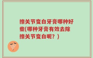 擦关节变白牙膏哪种好些(哪种牙膏有效去除擦关节变白呢？)