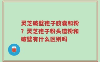 灵芝破壁孢子胶囊和粉？灵芝孢子粉头道粉和破壁有什么区别吗