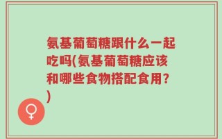 氨基葡萄糖跟什么一起吃吗(氨基葡萄糖应该和哪些食物搭配食用？)