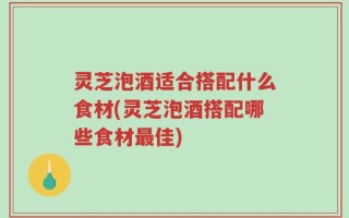 灵芝泡酒适合搭配什么食材(灵芝泡酒搭配哪些食材最佳)