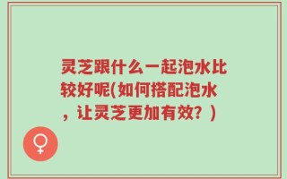 灵芝跟什么一起泡水比较好呢(如何搭配泡水，让灵芝更加有效？)