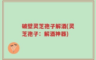 破壁灵芝孢子解酒(灵芝孢子：解酒神器)