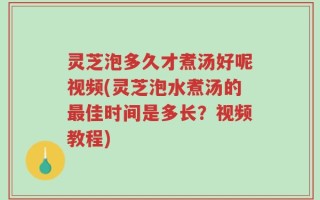 灵芝泡多久才煮汤好呢视频(灵芝泡水煮汤的最佳时间是多长？视频教程)