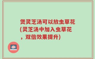 煲灵芝汤可以放虫草花(灵芝汤中加入虫草花，双倍效果提升)