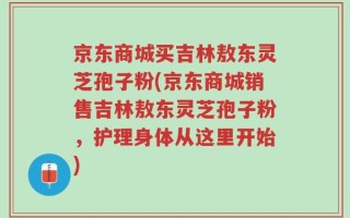 京东商城买吉林敖东灵芝孢子粉(京东商城销售吉林敖东灵芝孢子粉，护理身体从这里开始)
