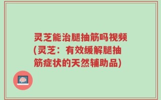 灵芝能治腿抽筋吗视频(灵芝：有效缓解腿抽筋症状的天然辅助品)
