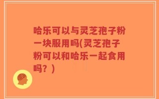哈乐可以与灵芝孢子粉一块服用吗(灵芝孢子粉可以和哈乐一起食用吗？)