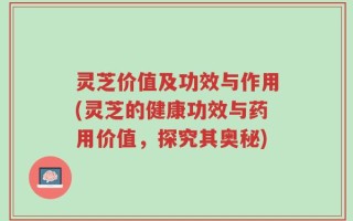 灵芝价值及功效与作用(灵芝的健康功效与药用价值，探究其奥秘)