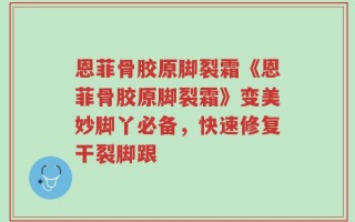 恩菲骨胶原脚裂霜《恩菲骨胶原脚裂霜》变美妙脚丫必备，快速修复干裂脚跟