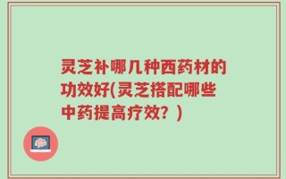灵芝补哪几种西药材的功效好(灵芝搭配哪些中药提高疗效？)