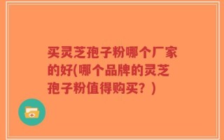 买灵芝孢子粉哪个厂家的好(哪个品牌的灵芝孢子粉值得购买？)