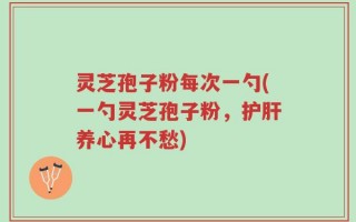 灵芝孢子粉每次一勺(一勺灵芝孢子粉，护肝养心再不愁)