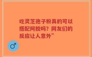 吃灵芝孢子粉真的可以搭配阿胶吗？网友们的反应让人意外”