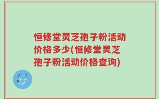 恒修堂灵芝孢子粉活动价格多少(恒修堂灵芝孢子粉活动价格查询)