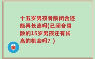 十五岁男孩骨龄闭合还能再长高吗(已闭合骨龄的15岁男孩还有长高的机会吗？)
