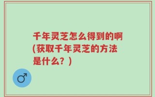 千年灵芝怎么得到的啊(获取千年灵芝的方法是什么？)