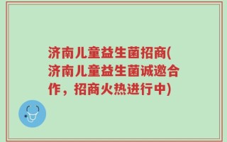 济南儿童益生菌招商(济南儿童益生菌诚邀合作，招商火热进行中)