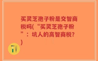 买灵芝孢子粉是交智商税吗(“买灵芝孢子粉”：坑人的高智商税？)