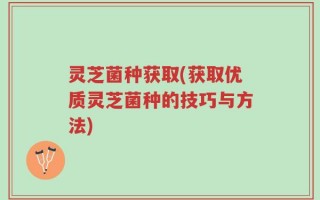 灵芝菌种获取(获取优质灵芝菌种的技巧与方法)