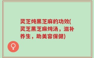 灵芝炖黑芝麻的功效(灵芝黑芝麻炖汤，滋补养生，助美容保健)