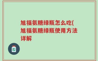 旭福氨糖绿瓶怎么吃(旭福氨糖绿瓶使用方法详解