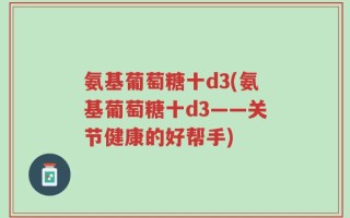 氨基葡萄糖十d3(氨基葡萄糖十d3——关节健康的好帮手)