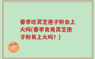 春季吃灵芝孢子粉会上火吗(春季食用灵芝孢子粉易上火吗？)