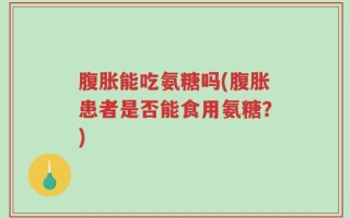 腹胀能吃氨糖吗(腹胀患者是否能食用氨糖？)