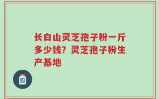 长白山灵芝孢子粉一斤多少钱？灵芝孢子粉生产基地