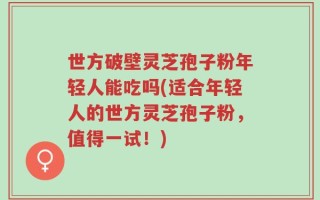世方破壁灵芝孢子粉年轻人能吃吗(适合年轻人的世方灵芝孢子粉，值得一试！)