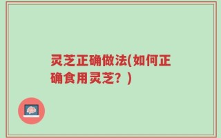灵芝正确做法(如何正确食用灵芝？)