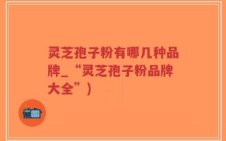 灵芝孢子粉有哪几种品牌_“灵芝孢子粉品牌大全”)