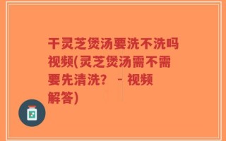 干灵芝煲汤要洗不洗吗视频(灵芝煲汤需不需要先清洗？ - 视频解答)