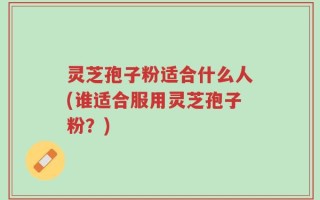 灵芝孢子粉适合什么人(谁适合服用灵芝孢子粉？)