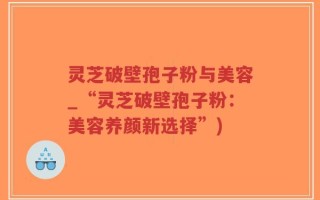 灵芝破壁孢子粉与美容_“灵芝破壁孢子粉：美容养颜新选择”)