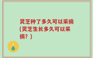 灵芝种了多久可以采摘(灵芝生长多久可以采摘？)