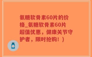 氨糖软骨素60片的价格_氨糖软骨素60片超值优惠，健康关节守护者，限时抢购！)