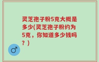 灵芝孢子粉5克大概是多少(灵芝孢子粉约为5克，你知道多少钱吗？)