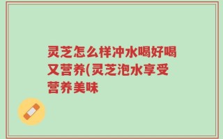 灵芝怎么样冲水喝好喝又营养(灵芝泡水享受营养美味