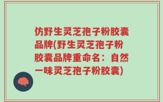 仿野生灵芝孢子粉胶囊品牌(野生灵芝孢子粉胶囊品牌重命名：自然一味灵芝孢子粉胶囊)