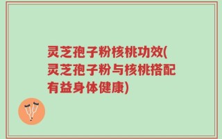 灵芝孢子粉核桃功效(灵芝孢子粉与核桃搭配有益身体健康)