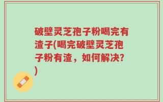 破壁灵芝孢子粉喝完有渣子(喝完破壁灵芝孢子粉有渣，如何解决？)