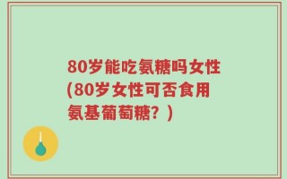 80岁能吃氨糖吗女性(80岁女性可否食用氨基葡萄糖？)