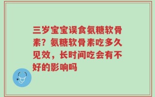 三岁宝宝误食氨糖软骨素？氨糖软骨素吃多久见效，长时间吃会有不好的影响吗